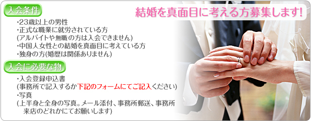 結婚を真面目に考える方募集します！『入会条件』・23歳以上の男性・正式な職業に就労されている方・中国人女性との結婚を真面目に考えている方・独身の方『入会に必要な物』・入会登録申込書(事務所で記入するか下記のフォームにてご記入ください)・写真(上半身と全身の写真。メール添付、事務所郵送、事務所来店のどれかにてお願いします)